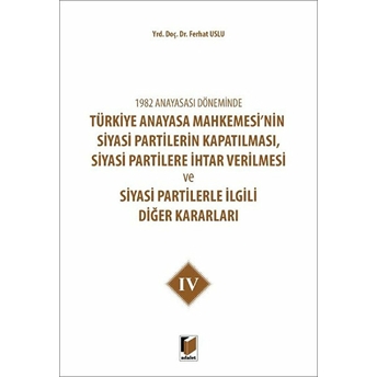 1982 Anayasası Döneminde Türkiye Anayasa Mahkemesi’nin Siyasi Partilerin Kapatılması, Siyasi Partilere Ihtar Verilmesi Ve Siyasi Partilerle Ilgili Diğer Kararları Cilt 4 Ferhat Uslu