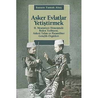 Asker Evlatlar Yetiştirmek Iı. Meşrutiyet Döneminde Beden Terbiyesi Askeri Talim Ve Paramiliter Sanem Yamak Ateş