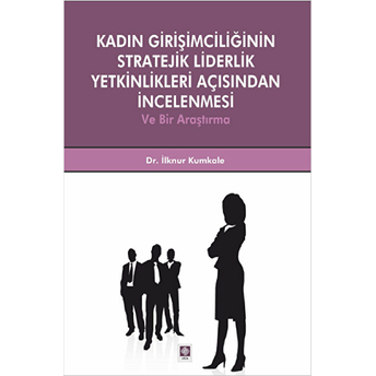 Kadın Girişimciliğinin Stratejik Liderlik Yetkinlikleri Açısından Incelenmesi Ve Bir Araştırma Ilknur Kumkale