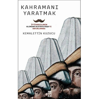 Kahramanı Yaratmak Ittihadcıların Alemdar Mustafa Paşayı Hatırlaması Kemalettin Kuzucu