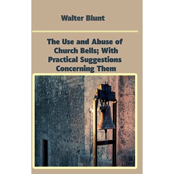 The Use And Abuse Of Church Bells; With Practical Suggestions Concerning Them Walter Blunt