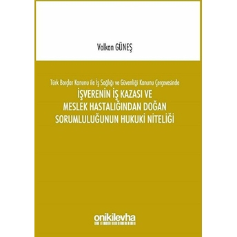 Türk Borçlar Kanunu Ile Iş Sağlığı Ve Güvenliği Kanunu Çerçevesinde Işverenin Iş Kazası Ve Meslek Hastalığından Doğan Sorumluluğunun Hukuki Niteliği Volkan Güneş