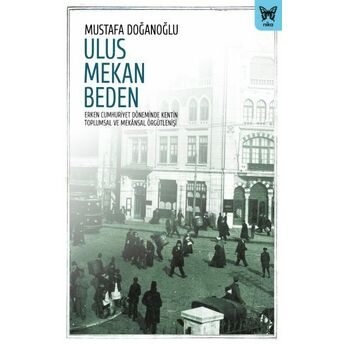 Ulus Mekan Beden: Erken Cumhuriyet Döneminde Kentin Toplumsal Ve Mekânsal Örgütlenişi Mustafa Doğanoğlu